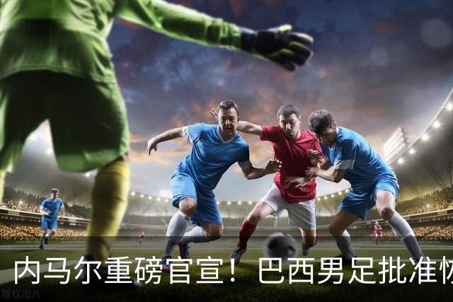 内马尔重磅官宣！巴西男足批准恢复训练，首秀日期确定